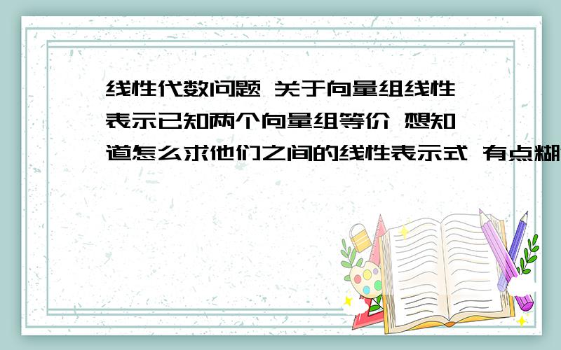 线性代数问题 关于向量组线性表示已知两个向量组等价 想知道怎么求他们之间的线性表示式 有点糊涂了比如已经知道α1=（1,2,3 ）T α2=（1,0,1）T 与β1=(-1,2,1)T β2=(4,1,5)T是等价的就是说 方程AX