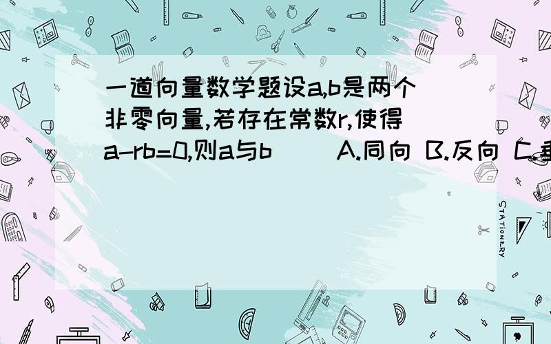 一道向量数学题设a,b是两个非零向量,若存在常数r,使得a-rb=0,则a与b（ ）A.同向 B.反向 C.垂直 D.平行为什么?