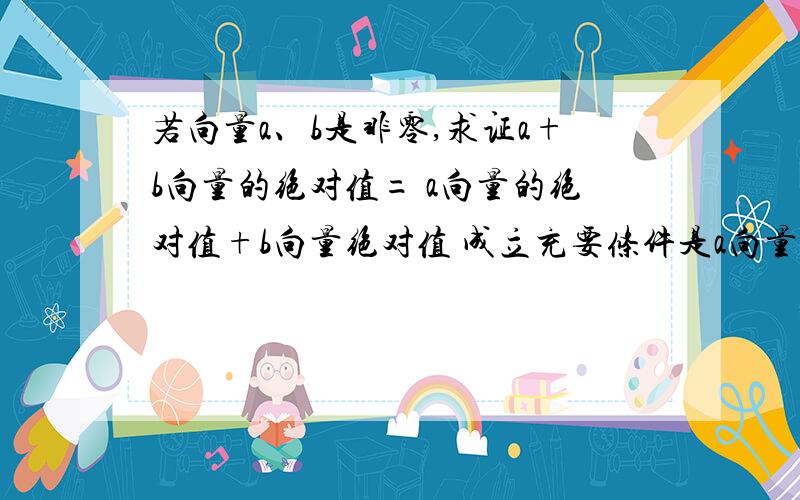 若向量a、b是非零,求证a+b向量的绝对值= a向量的绝对值+b向量绝对值 成立充要条件是a向量与b向量共线同充要条件是两个向量共线同向