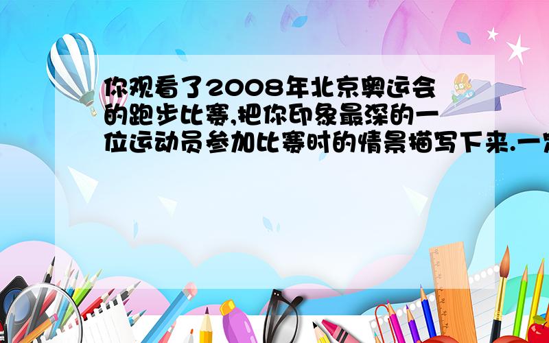 你观看了2008年北京奥运会的跑步比赛,把你印象最深的一位运动员参加比赛时的情景描写下来.一定要多多多!