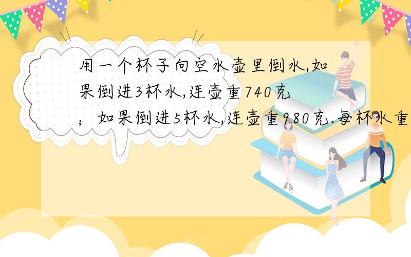 用一个杯子向空水壶里倒水,如果倒进3杯水,连壶重740克；如果倒进5杯水,连壶重980克.每杯水重多少克?