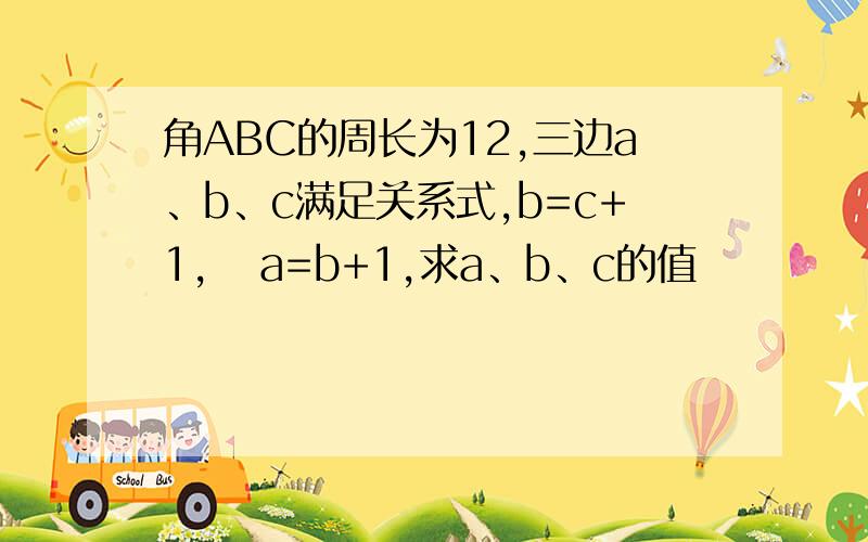 角ABC的周长为12,三边a、b、c满足关系式,b=c+1,   a=b+1,求a、b、c的值