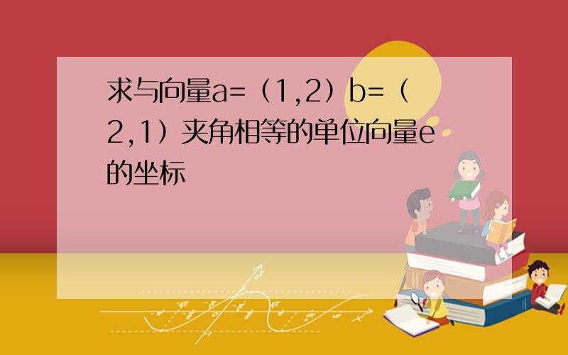 求与向量a=（1,2）b=（2,1）夹角相等的单位向量e的坐标