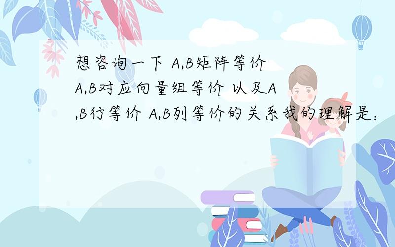 想咨询一下 A,B矩阵等价 A,B对应向量组等价 以及A,B行等价 A,B列等价的关系我的理解是：（如图）想麻烦老师帮我看下 （1）A,B行等价的充要条件 和 A,B列等价的充要条件对不对