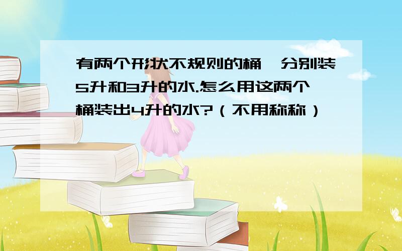 有两个形状不规则的桶,分别装5升和3升的水.怎么用这两个桶装出4升的水?（不用称称）