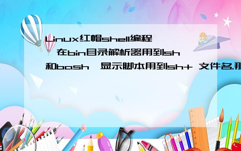 Linux红帽shell编程,在bin目录解析器用到sh和bash,显示脚本用到sh+ 文件名.那bash的咋看 .敲入”./文件名“(啥意思看别人这么用),显示错误bash：./文件名 no such file or diretory 另外最好能跟我说下怎