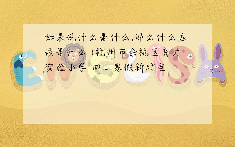 如果说什么是什么,那么什么应该是什么 (杭州市余杭区育才实验小学 四上寒假新时空