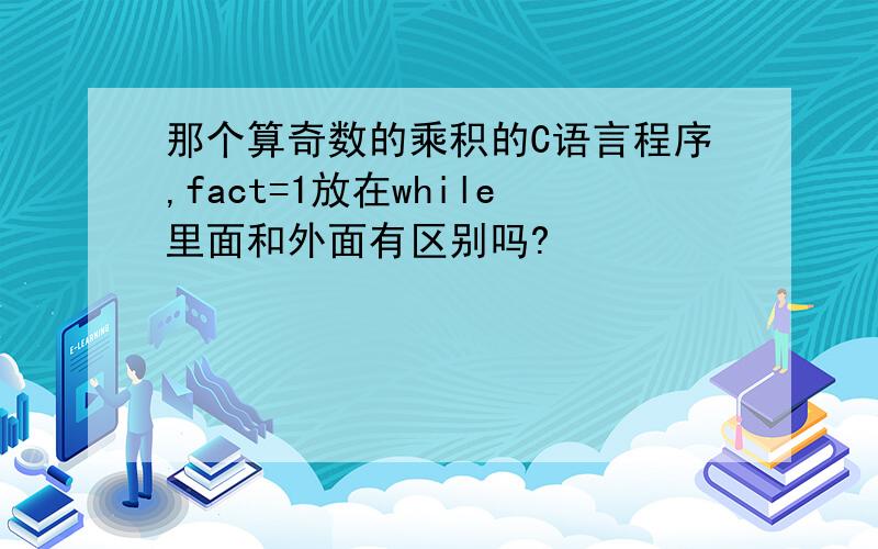 那个算奇数的乘积的C语言程序,fact=1放在while里面和外面有区别吗?