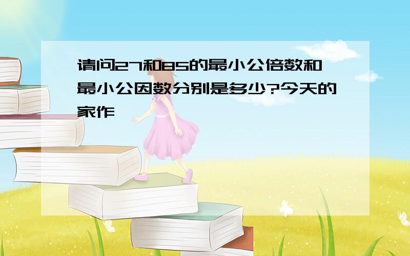 请问27和85的最小公倍数和最小公因数分别是多少?今天的家作,