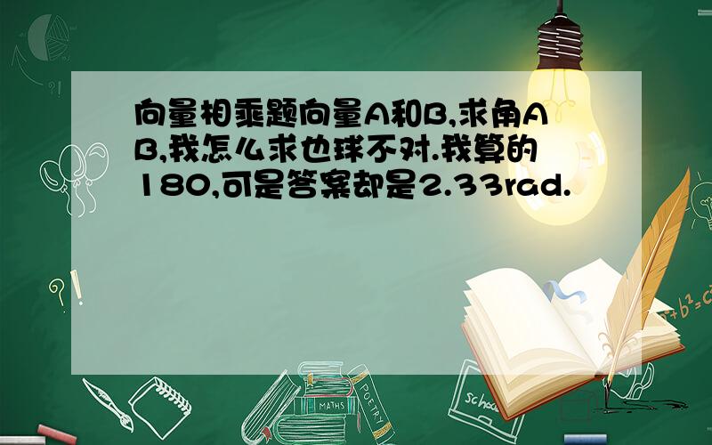 向量相乘题向量A和B,求角AB,我怎么求也球不对.我算的180,可是答案却是2.33rad.