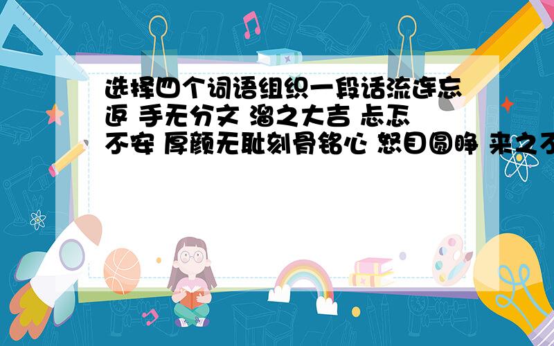 选择四个词语组织一段话流连忘返 手无分文 溜之大吉 忐忑不安 厚颜无耻刻骨铭心 怒目圆睁 来之不易 赞不绝口 一文不值70字左右 要有中心