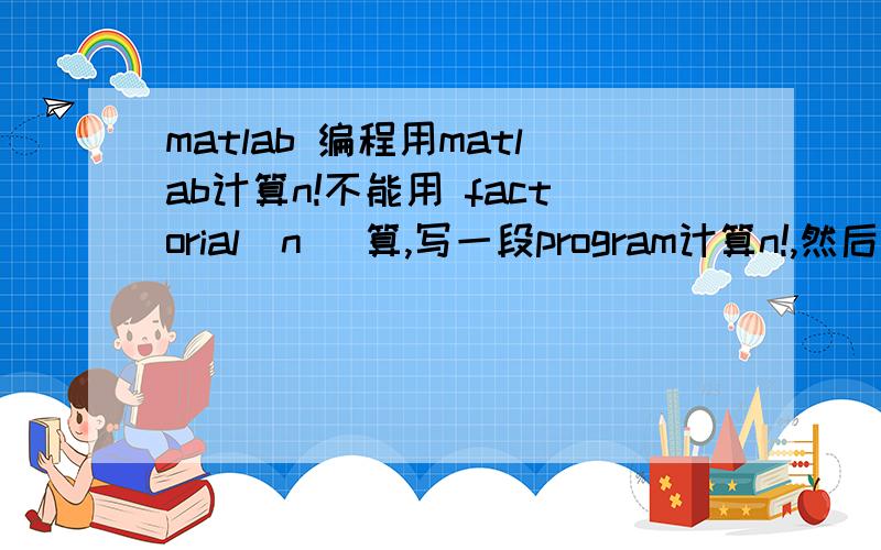 matlab 编程用matlab计算n!不能用 factorial(n) 算,写一段program计算n!,然后再计算n的最大值,以上是题目要求,请问这段程序该怎么写?