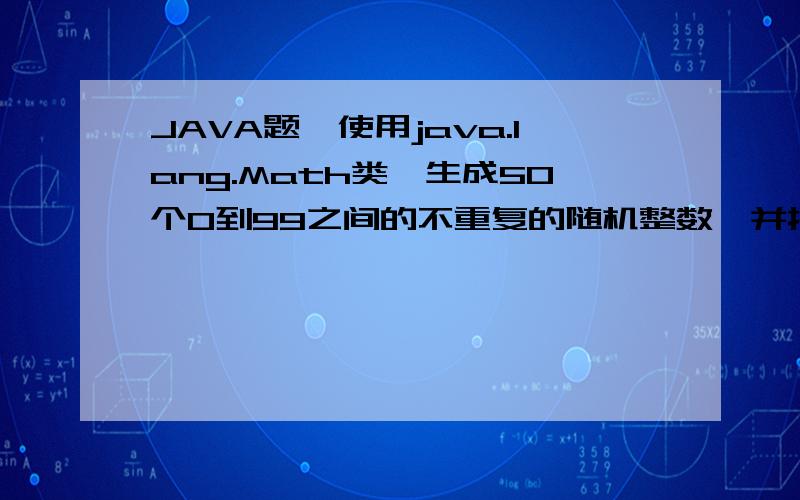 JAVA题,使用java.lang.Math类,生成50个0到99之间的不重复的随机整数,并按降序的顺序输出这些整数使用java.lang.Math类,生成50个0到99之间的不重复的随机整数,并按降序的顺序输出这些整数.提示：Math