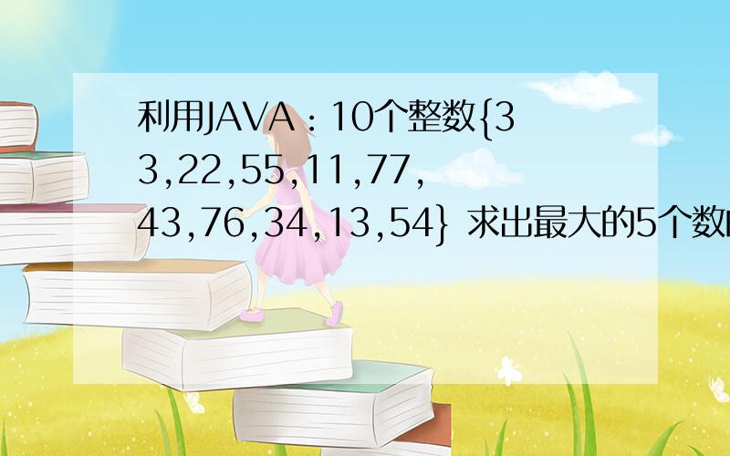 利用JAVA：10个整数{33,22,55,11,77,43,76,34,13,54} 求出最大的5个数的和感谢各路大神指点一二