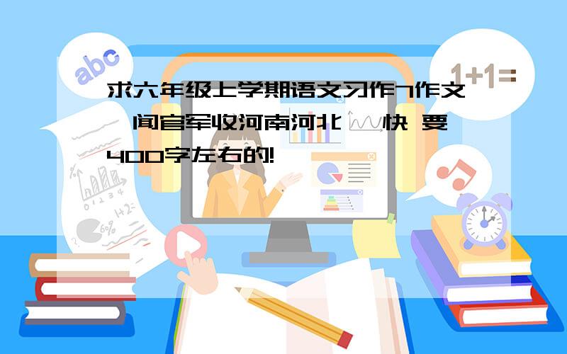 求六年级上学期语文习作7作文《闻官军收河南河北》 快 要400字左右的!