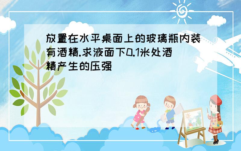 放置在水平桌面上的玻璃瓶内装有酒精.求液面下0.1米处酒精产生的压强