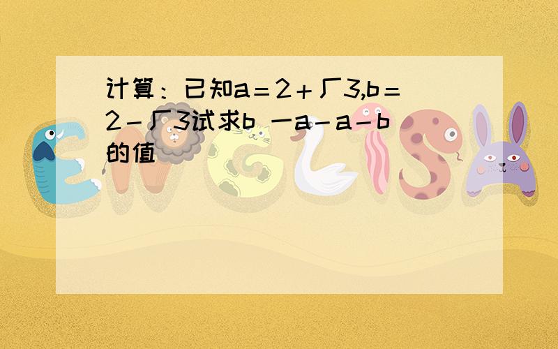 计算：已知a＝2＋厂3,b＝2－厂3试求b 一a－a－b的值