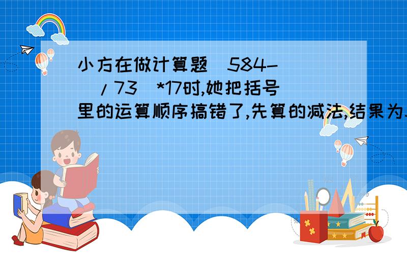 小方在做计算题(584-( )/73)*17时,她把括号里的运算顺序搞错了,先算的减法,结果为34.