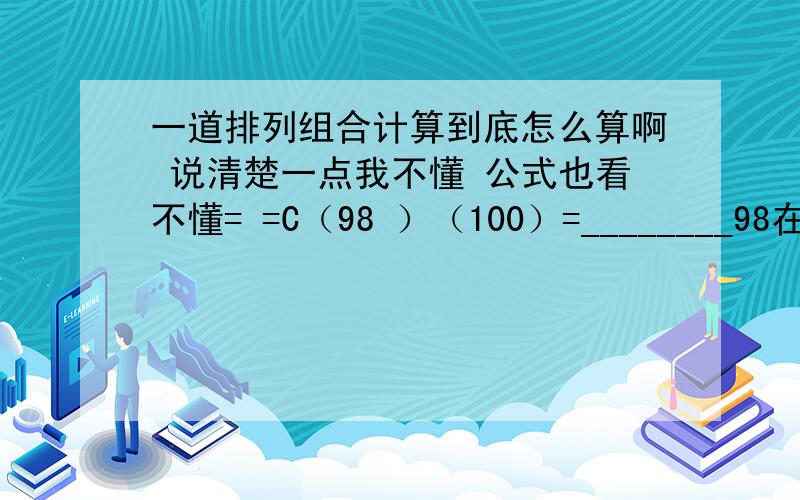 一道排列组合计算到底怎么算啊 说清楚一点我不懂 公式也看不懂= =C（98 ）（100）=________98在上面 100在下面