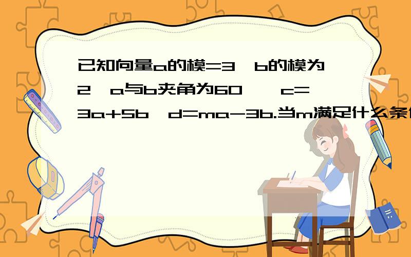 已知向量a的模=3,b的模为2,a与b夹角为60°,c=3a+5b,d=ma-3b.当m满足什么条件时,c与d的夹角为钝角