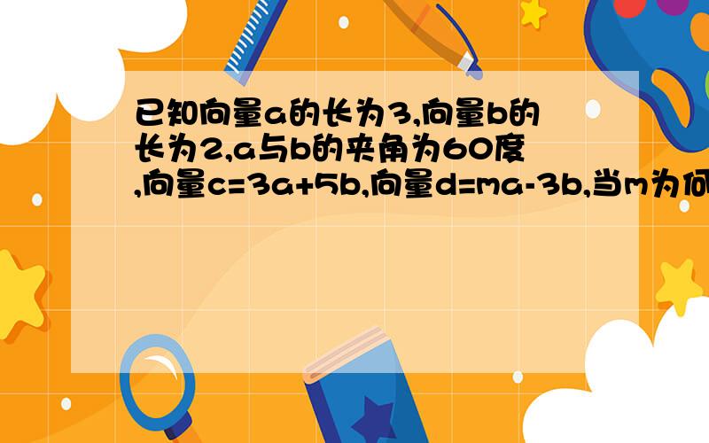 已知向量a的长为3,向量b的长为2,a与b的夹角为60度,向量c=3a+5b,向量d=ma-3b,当m为何值时,c与d垂直?a,b,c,d都为向量.