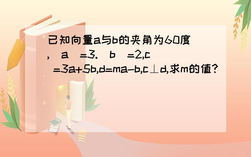 已知向量a与b的夹角为60度,｜a｜=3.｜b｜=2,c =3a+5b,d=ma-b,c⊥d,求m的值?