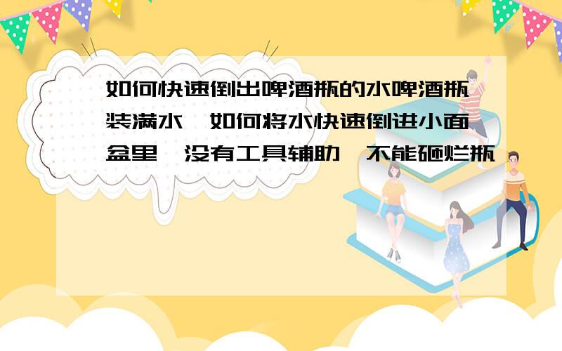 如何快速倒出啤酒瓶的水啤酒瓶装满水,如何将水快速倒进小面盆里,没有工具辅助,不能砸烂瓶