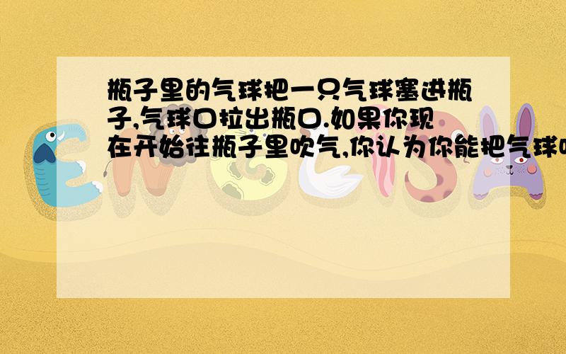 瓶子里的气球把一只气球塞进瓶子,气球口拉出瓶口.如果你现在开始往瓶子里吹气,你认为你能把气球吹得充满整个瓶子的体积