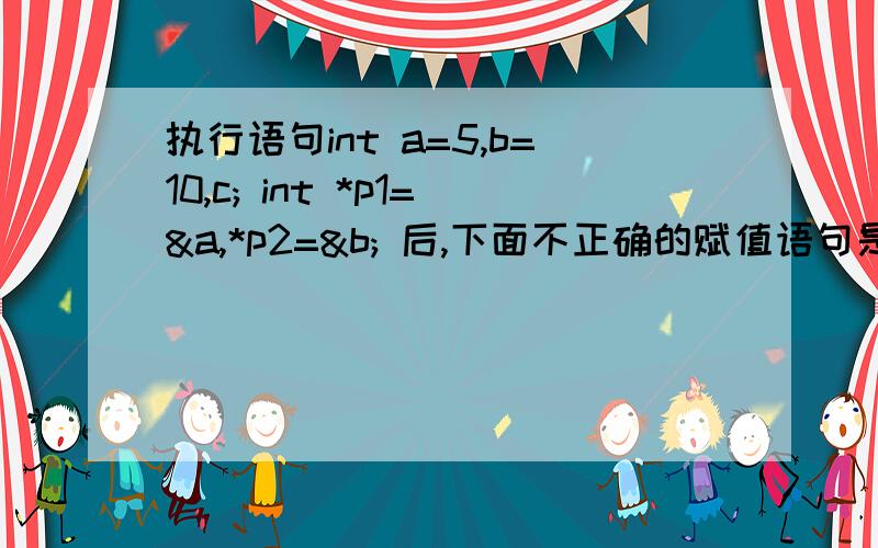 执行语句int a=5,b=10,c; int *p1=&a,*p2=&b; 后,下面不正确的赋值语句是a.c=*p1*（*p2）； b.p2=p1； c.*p2=b； d.p1=a；