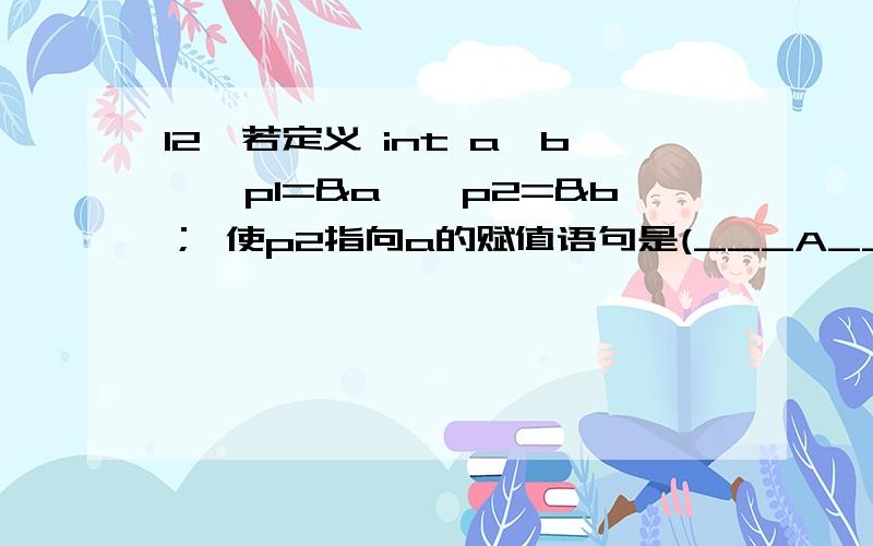 12、若定义 int a,b,*p1=&a,*p2=&b； 使p2指向a的赋值语句是(___A____).C A) *p2=&a； B) p2=&p1； C)12、若定义 int a,b,*p1=&a,*p2=&b； 使p2指向a的赋值语句是(_______).A) *p2=&a； B) p2=&p1；C) p2=&*p1 D) p2=*&a；