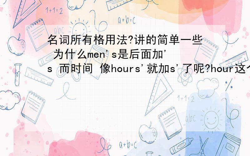 名词所有格用法?讲的简单一些 为什么men's是后面加's 而时间 像hours'就加s'了呢?hour这个单词没有s发音结尾啊？the dog's of this house dog不是有生命的吗