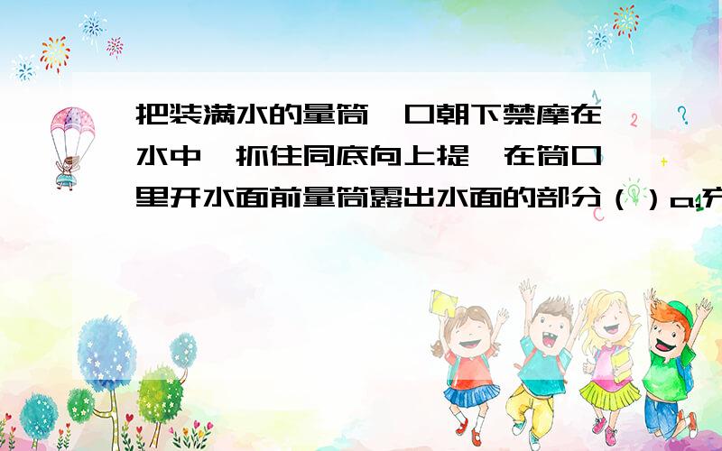 把装满水的量筒,口朝下禁摩在水中,抓住同底向上提,在筒口里开水面前量筒露出水面的部分（）a.充满水 b.有水,但不满 c.没有水 d.依次出现上述现象