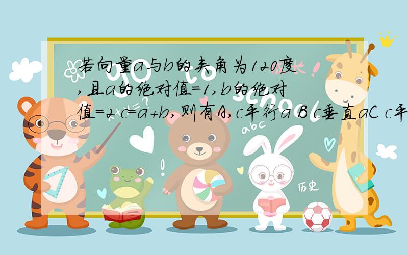 若向量a与b的夹角为120度,且a的绝对值=1,b的绝对值=2 c=a+b,则有A,c平行a B c垂直aC c平行b D c垂直b