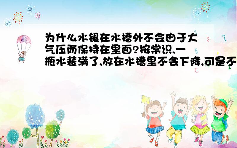 为什么水银在水槽外不会由于大气压而保持在里面?按常识,一瓶水装满了,放在水槽里不会下降,可是不放水槽里就全落下来了,为什么啊?水装满了,里面就接近是,没有空气了,那么大气压强应该