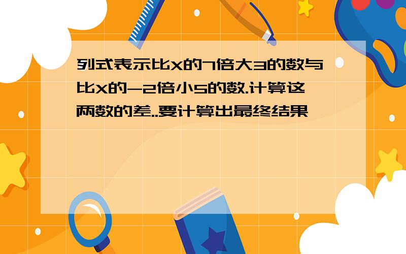 列式表示比X的7倍大3的数与比X的-2倍小5的数.计算这两数的差..要计算出最终结果