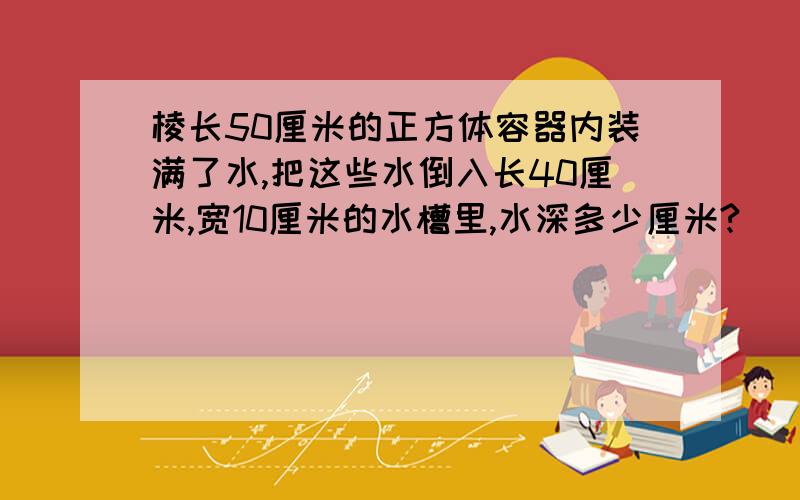 棱长50厘米的正方体容器内装满了水,把这些水倒入长40厘米,宽10厘米的水槽里,水深多少厘米?