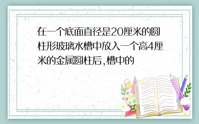 在一个底面直径是20厘米的圆柱形玻璃水槽中放入一个高4厘米的金属圆柱后,槽中的