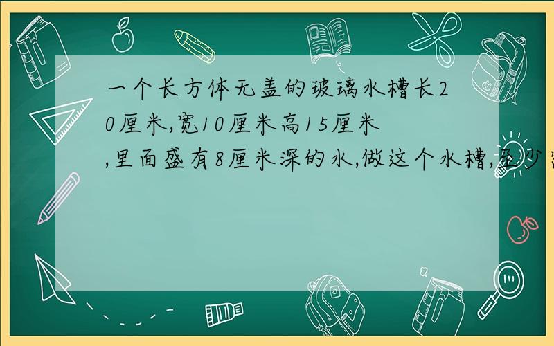 一个长方体无盖的玻璃水槽长20厘米,宽10厘米高15厘米,里面盛有8厘米深的水,做这个水槽,至少需要多少平方厘米的玻璃