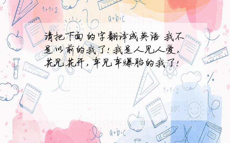 请把下面的字翻译成英语 我不是以前的我了!我是人见人爱,花见花开,车见车爆胎的我了!