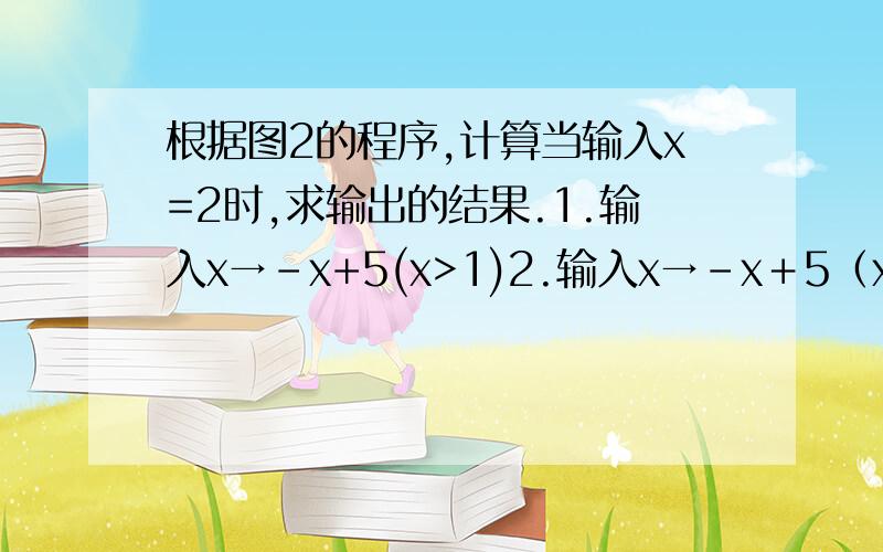 根据图2的程序,计算当输入x=2时,求输出的结果.1.输入x→-x+5(x>1)2.输入x→-x＋5（x＜=1）→输出值