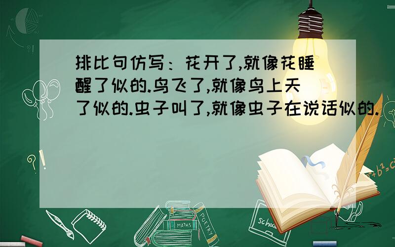 排比句仿写：花开了,就像花睡醒了似的.鸟飞了,就像鸟上天了似的.虫子叫了,就像虫子在说话似的.