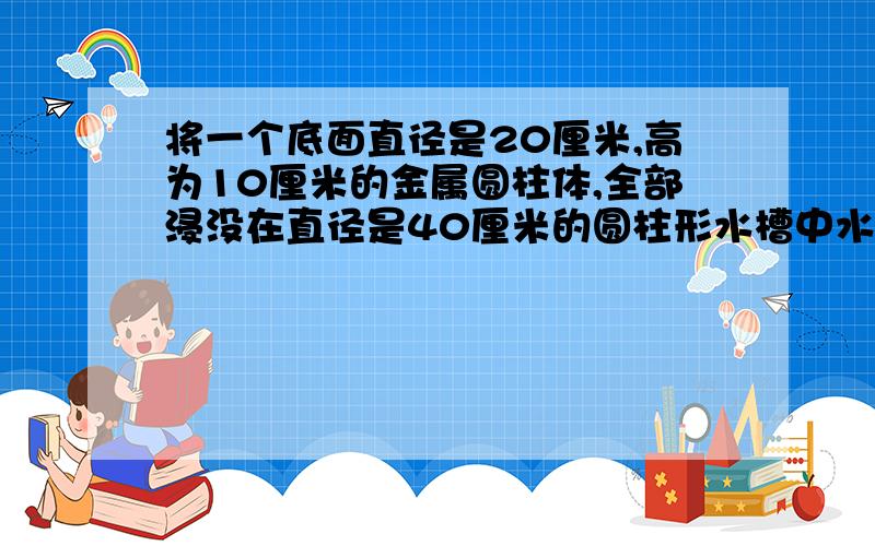 将一个底面直径是20厘米,高为10厘米的金属圆柱体,全部浸没在直径是40厘米的圆柱形水槽中水面升高多少厘并讲理由米