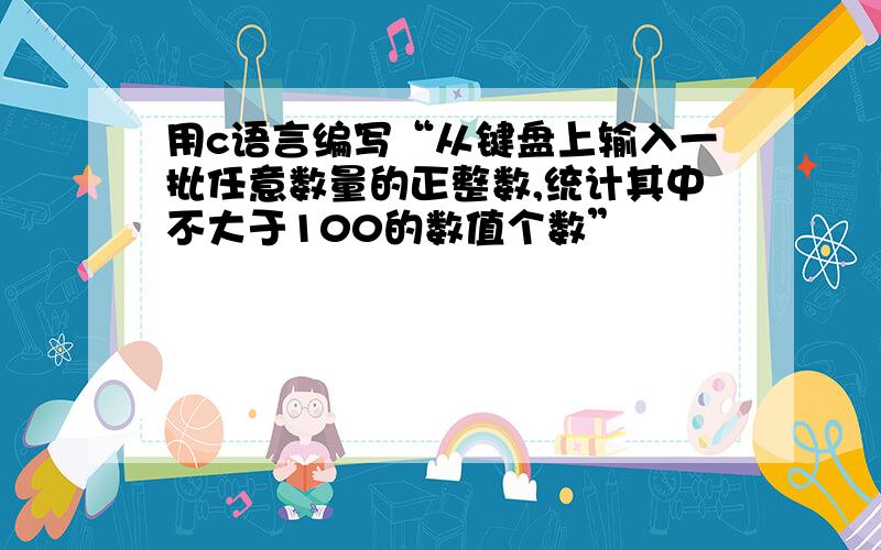 用c语言编写“从键盘上输入一批任意数量的正整数,统计其中不大于100的数值个数”