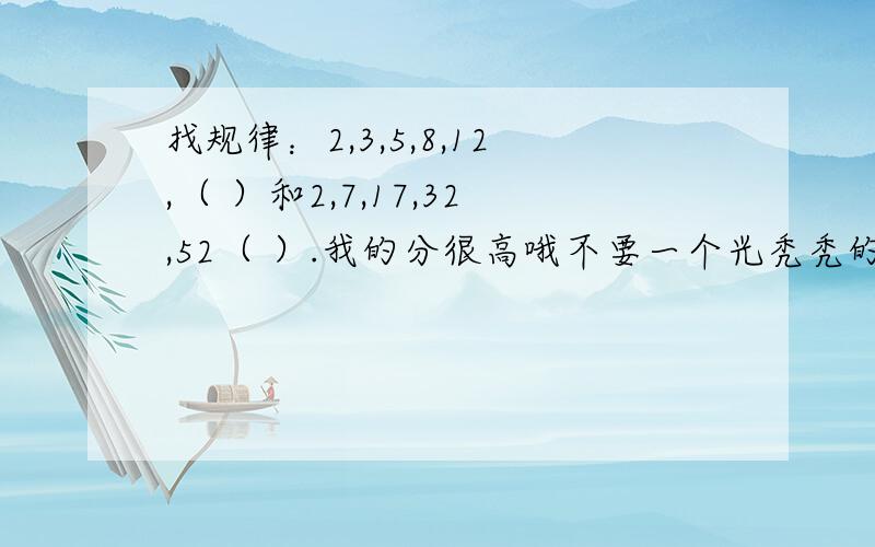 找规律：2,3,5,8,12,（ ）和2,7,17,32,52（ ）.我的分很高哦不要一个光秃秃的答案，我想明白他的真正的意义，还有：写出就这两道题的公式，用N表示项数，该怎样表示，