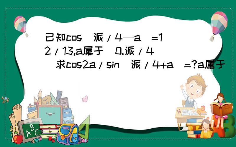 已知cos（派/4—a）=12/13,a属于（0.派/4）求cos2a/sin（派/4+a）=?a属于（0.派/4）