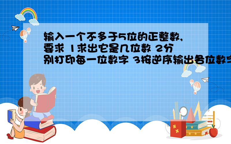 输入一个不多于5位的正整数,要求 1求出它是几位数 2分别打印每一位数字 3按逆序输出各位数字这是一道题,第三部我想用数组,但是前两问用了很麻烦的方法,可以改成函数加数组的形式表示