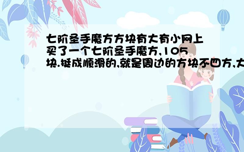 七阶圣手魔方方块有大有小网上买了一个七阶圣手魔方,105块.挺成顺滑的,就是周边的方块不四方,大了点.魔方边长7.5厘米,觉得小了点想知道是不是质量问题,或买到假货了.