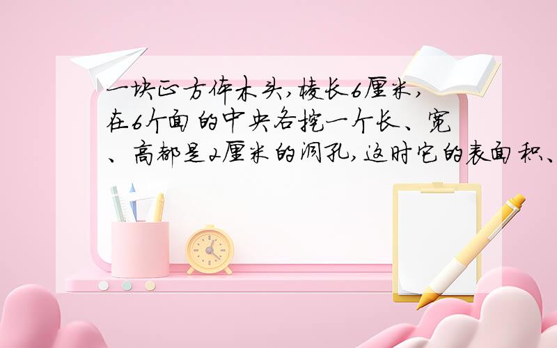 一块正方体木头,棱长6厘米,在6个面的中央各挖一个长、宽、高都是2厘米的洞孔,这时它的表面积、体积各是多少?