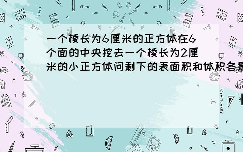 一个棱长为6厘米的正方体在6个面的中央挖去一个棱长为2厘米的小正方体问剩下的表面积和体积各是多少