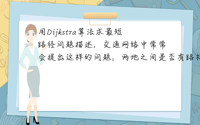 用Dijkstra算法求最短路径问题描述：交通网络中常常会提出这样的问题：两地之间是否有路相通?在有多条通路的情况下,哪一条最短?以上问题就是带权图中求最短路径的问题.基本要求：一 用